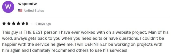 Screenshot of a five star review by wspeedw from United States about freelance work: This guy is THE BEST person I have ever worked with on a website project. Man of his word, always gets back to you when you need edits or have questions. I couldn't be happier with the service he gave me. I will DEFINITELY be working on projects with him again and I definitely recommend others to use his services!